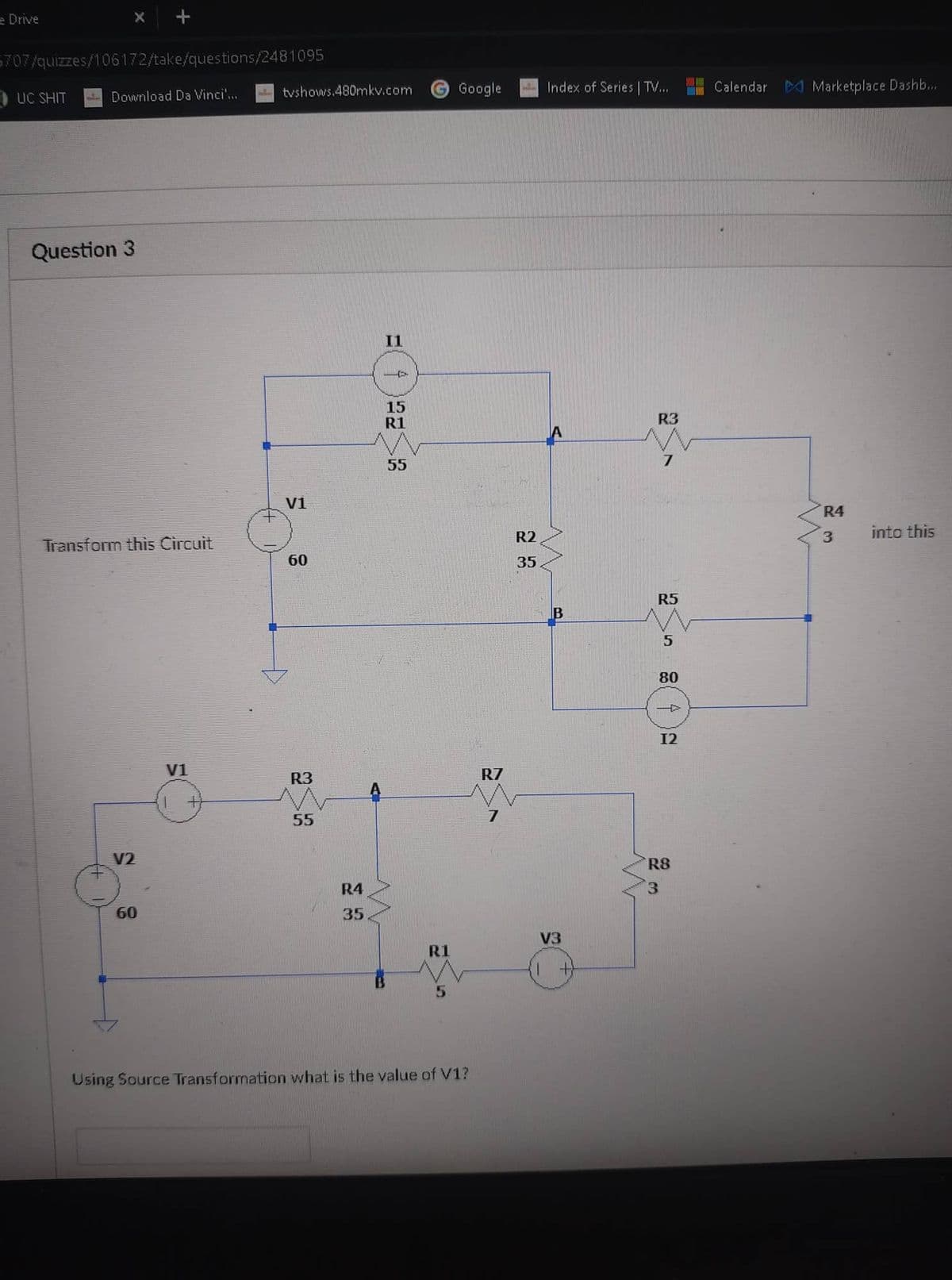 e Drive
X +
5707/quizzes/106172/take/questions/2481095
UC SHIT
Download Da Vinci'...
Question 3
Transform this Circuit
60
V1
+
tvshows.480mkv.com
V1
60
R3
55
R4
35
A
I1
P
15
R1
55
R1
5
Google
Using Source Transformation what is the value of V1?
R7
7
R2
35
Index of Series | TV....
B
V3
+
R3
7
R5
5
80
4
12
R8
3
Calendar Marketplace Dashb...
R4
3
into this