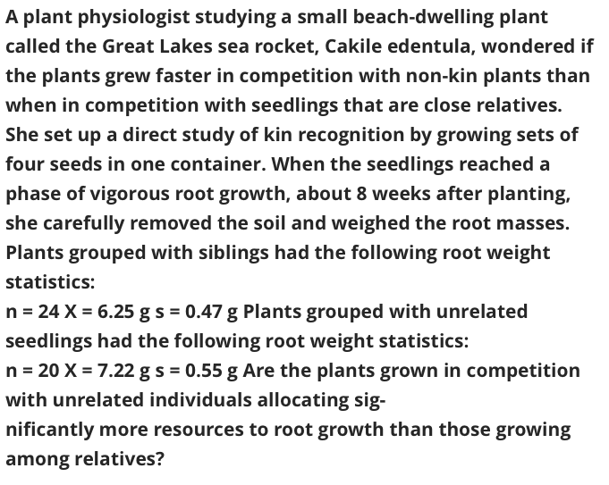 A plant physiologist studying a small beach-dwelling plant
called the Great Lakes sea rocket, Cakile edentula, wondered if
the plants grew faster in competition with non-kin plants than
when in competition with seedlings that are close relatives.
She set up a direct study of kin recognition by growing sets of
four seeds in one container. When the seedlings reached a
phase of vigorous root growth, about 8 weeks after planting,
she carefully removed the soil and weighed the root masses.
Plants grouped with siblings had the following root weight
statistics:
n = 24 X = 6.25 gs = 0.47 g Plants grouped with unrelated
seedlings had the following root weight statistics:
n = 20 X = 7.22 gs = 0.55 g Are the plants grown in competition
with unrelated individuals allocating sig-
nificantly more resources to root growth than those growing
among relatives?
