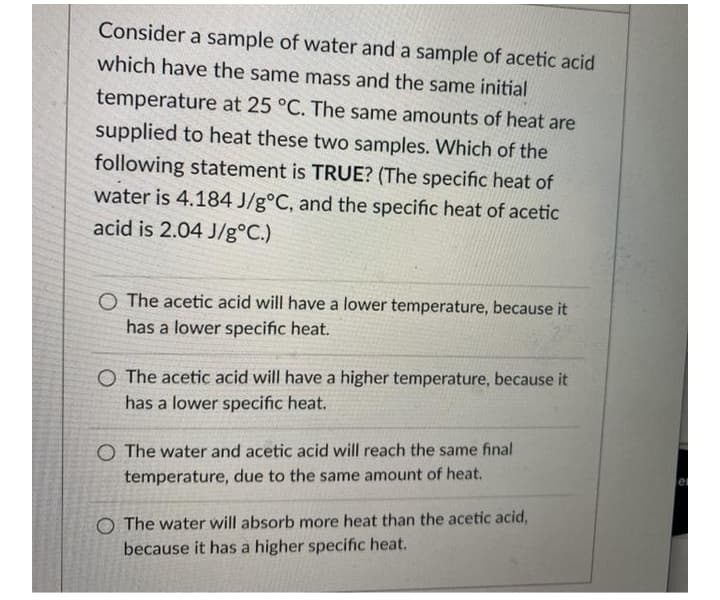 Consider a sample of water and a sample of acetic acid
which have the same mass and the same initial
temperature at 25 °C. The same amounts of heat are
supplied to heat these two samples. Which of the
following statement is TRUE? (The specific heat of
water is 4.184 J/g°C, and the specific heat of acetic
acid is 2.04 J/g°C.)
O The acetic acid will have a lower temperature, because it
has a lower specific heat.
O The acetic acid will have a higher temperature, because it
has a lower specific heat.
O The water and acetic acid will reach the same final
temperature, due to the same amount of heat.
O The water will absorb more heat than the acetic acid,
because it has a higher specific heat.
