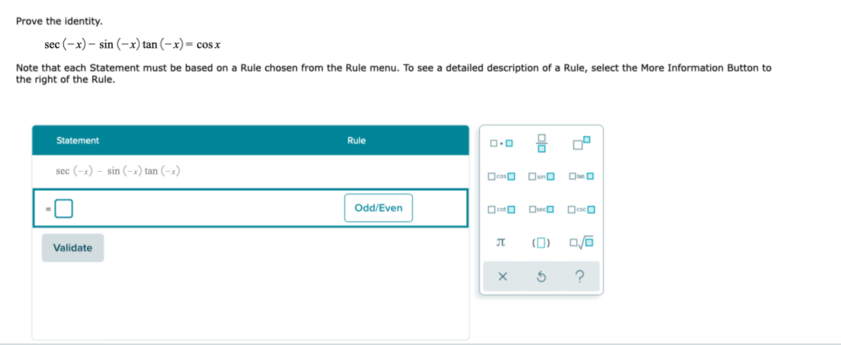 Prove the identity.
sec (-x) – sin (-x) tan (-x)= cosx
Note that each Statement must be based on a Rule chosen from the Rule menu. To see a detailed description of a Rule, select the More Information Button to
the right of the Rule.
Statement
Rule
sec (-x) - sin (-x) tan (-x)
OcosO OsinO
Otan O
Odd/Even
OcotO
Oseco
OcscO
(0)
Validate
olo
