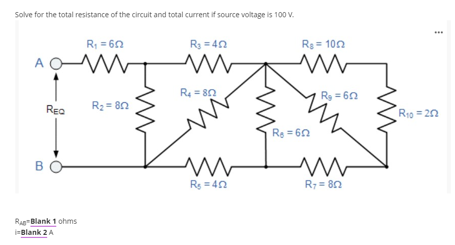 Solve for the total resistance of the circuit and total current if source voltage is 100 V.
...
R, = 62
R3 = 42
Rg = 102
A OW
R4 = 82
Rg = 62
REQ
R2 = 82
R10 = 20
Re 62
R5 = 42
R7 = 82
RAB=Blank 1 ohms
i=Blank 2 A
