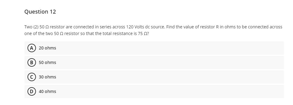 Question 12
Two (2) 50 Q resistor are connected in series across 120 Volts dc source. Find the value of resistor R in ohms to be connected across
one of the two 50 Q resistor so that the total resistance is 75 0?
A) 20 ohms
B) 50 ohms
C) 30 ohms
40 ohms
