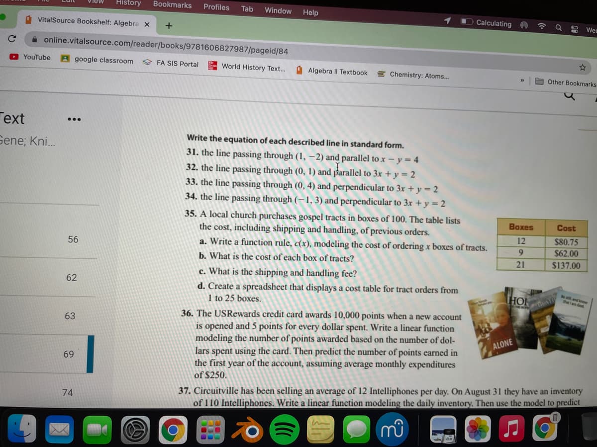 History
Bookmarks
Profiles
Tab
Window
Help
Calculating A
VitalSource Bookshelf: Algebra x
8 Wec
A online.vitalsource.com/reader/books/9781606827987/pageid/84
O YouTube
A google classroom
9 FA SIS Portal
- World History Text...
A Algebra II Textbook
E Chemistry: Atoms.
a Other Bookmarks
Гext
...
Write the equation of each described line in standard form.
Sene; Kni.
31. the line passing through (1, –2) and parallel to x – y = 4
32. the line passing through (0, 1) and parallel to 3x + y = 2
33. the line passing through (0, 4) and perpendicular to 3x + y == 2
34. the line passing through (–1, 3) and perpendicular to 3x + y = 2
35. A local church purchases gospel tracts in boxes of 100. The table lists
the cost, including shipping and handling, of previous orders.
Boxes
Cost
12
$80.75
56
a. Write a function rule, c(x), modeling the cost of ordering x boxes of tracts.
9
$62.00
b. What is the cost of each box of tracts?
21
$137.00
c. What is the shipping and handling fee?
62
d. Create a spreadsheet that displays a cost table for tract orders from
1 to 25 boxes.
HO
ndkow
36. The USRewards credit card awards 10,000 points when a new account
63
is opened and 5 points for every dollar spent. Write a linear function
modeling the number of points awarded based on the number of dol-
lars spent using the card. Then predict the number of points earned in
the first year of the account, assuming average monthly expenditures
ALONE
69
of $250.
37. Circuitville has been selling an average of 12 Intelliphones per day. On August 31 they have an inventory
of 110 Intelliphones. Write a linear function modeling the daily inventory. Then use the model to predict
74
