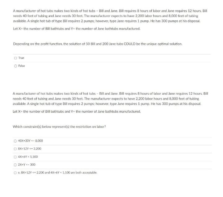 A manufacturer of hot tubs makes two kinds of hot tubs - Bill and Jane. Bill requires 8 hours of labor and Jane requires 12 hours. Bill
needs 40 feet of tubing and Jane needs 30 feet. The manufacturer expects to have 2,200 labor hours and 8,000 feet of tubing
available. A single hot tub of type Bill requires 2 pumps; however, type Jane requires 1 pump. He has 300 pumps at his disposal.
Let X= the number of Bill bathtubs and Y= the number of Jane bathtubs manufactured.
Depending on the profit function, the solution of 50 Bill and 200 Jane tubs COULD be the unique optimal solution.
O True
O False
A manufacturer of hot tubs makes two kinds of hot tubs - Bill and Jane. Bill requires 8 hours of labor and Jane requires 12 hours. Bill
needs 40 feet of tubing and Jane needs 30 feet. The manufacturer expects to have 2,200 labor hours and 8,000 feet of tubing
available. A single hot tub of type Bill requires 2 pumps: however, type Jane requires 1 pump. He has 300 pumps at his disposal.
Let X- the number of Bill bathtubs and Y= the number of Jane bathtubs manufactured.
Which constraint(s) below represent(s) the restriction on labor?
O 40X+30Y <- 8,000
O 8X+12Y - 2.200
O 4X+6Y < 1,100
2X+Y <- 300
O e. 8X+12Y <- 2,200 and 4X+6Y « 1,100 are both acceptable.
