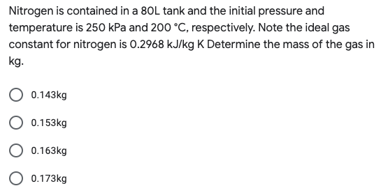 Nitrogen is contained in a 80L tank and the initial pressure and
temperature is 250 kPa and 200 °C, respectively. Note the ideal gas
constant for nitrogen is 0.2968 kJ/kg K Determine the mass of the gas in
kg.
0.143kg
0.153kg
0.163kg
0.173kg
