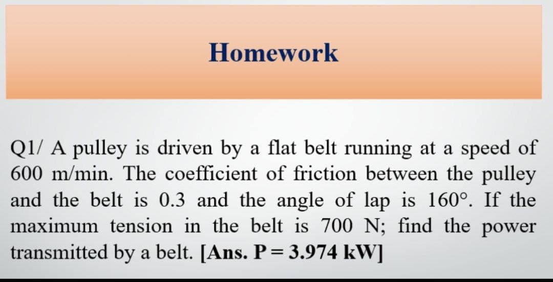 Homework
Q1/ A pulley is driven by a flat belt running at a speed of
600 m/min. The coefficient of friction between the pulley
and the belt is 0.3 and the angle of lap is 160°. If the
maximum tension in the belt is 700 N; find the power
transmitted by a belt. [Ans. P= 3.974 kW]
