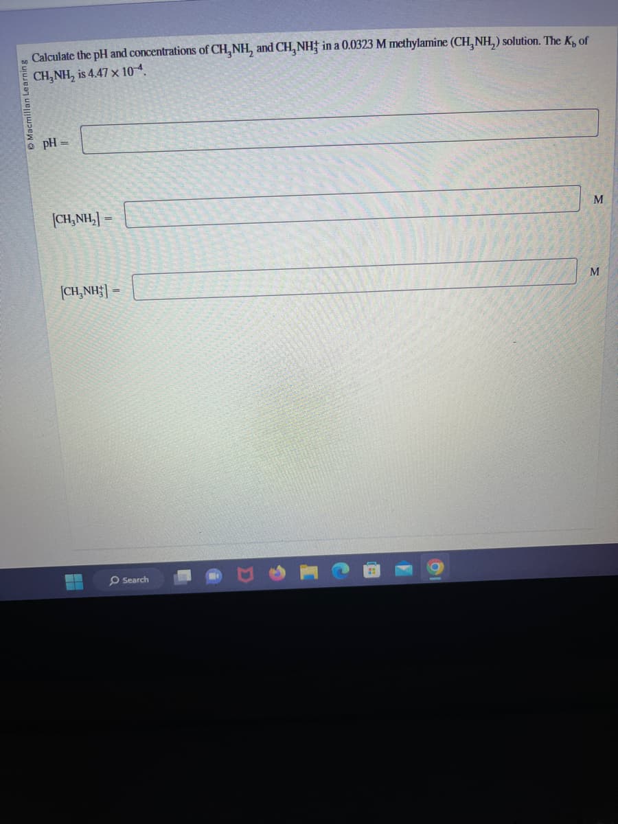 Calculate the pH and concentrations of CH, NH, and CH, NH in a 0.0323 M methylamine (CH₂NH₂) solution. The K, of
CH₂NH₂ is 4.47 x 10-4.
• pH =
|CH,NH,] =
|CH,NH;| =
▬▬
O Search
M
M