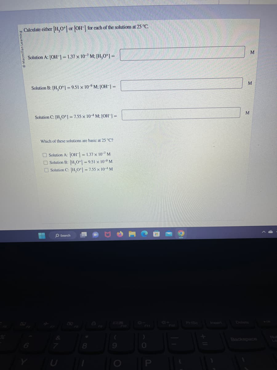 on Learning
Calculate either [H₂O+] or [OH-] for each of the solutions at 25 °C.
Solution A: [OH-] = 1.37 x 10-7 M; [H₂0+] =
6
Solution B: [H₂O+]=9.51 x 10-2 M; [OH-] =
Solution C: [H₂O+] = 7.55 x 10-4 M; [OH-] =
Which of these solutions are basic at 25 °C?
▬▬
-
Solution A: [OH-] = 1.37 x 107 M
Solution B: [H,O+] = 9.51 x 10- M
Solution C: [H₂O+] = 7.55 x 10-4 M
Search
&
7
8
(
9
F10
)
JB
P
F12
PrtSc
Insert
M
M
M
Backspace
