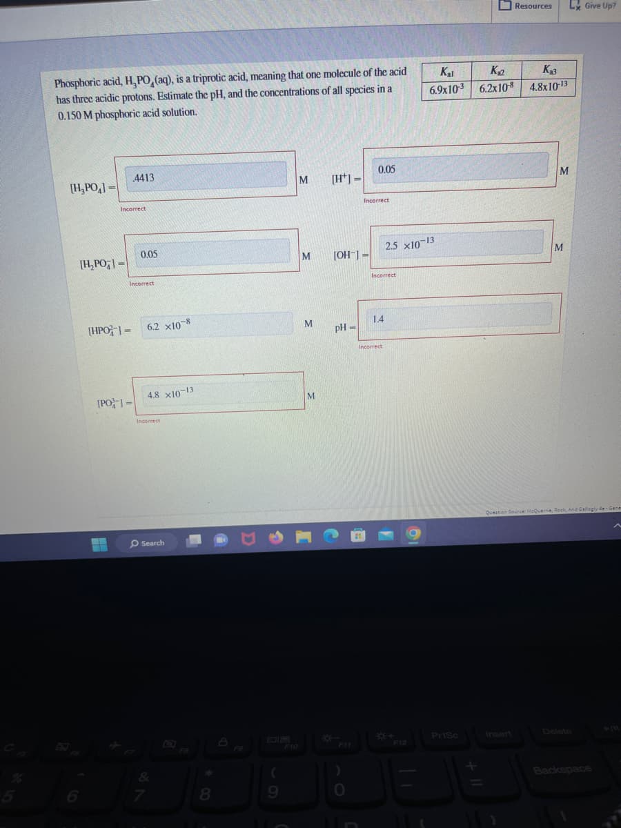 Phosphoric acid, H, PO, (aq), is a triprotic acid, meaning that one molecule of the acid
has three acidic protons. Estimate the pH, and the concentrations of all species in a
0.150 M phosphoric acid solution.
[H₂PO]=
[H₂PO]=
Incorrect
[HPO-]=
▬▬
4413
[PO]=
Incorrect
0.05
6.2 x10-8
4.8 x10-13
Incorrect
Search
7
FB
8
a
F9
(
9
F10
M
M
M
M
[H] =
[OH-] =
pH =
)
JB
0.05
Incorrect
Incorrect
1.4
Incorrect
2.5 x10-13
F12
Kal
K₂2
6.9x103 6.2x10-8
O
PrtSc
+
Resources
Insert
K₂3
4.8x10-13
M
M
Ly Give Up?
Question Source: McQuarrie, Rock, And Gallogly 4e-Gene
Backspace
► 111