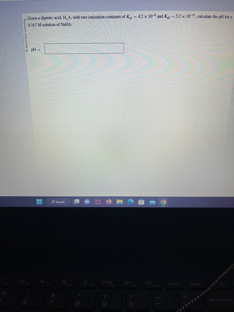 Macmillan Learning
Given a diprotic acid, H, A, with two ionization constants of K₁1 = 4.2 x 104 and K₁2 = 5.2 x 10-11, calculate the pH for a
0.167 M solution of NaHA.
pH =
▬
―
O Search
&
7
*
8
A
(
9
F10
F11
JB
F12
PrtSc
Insert
Backspace