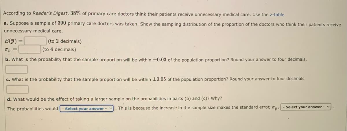 According to Reader's Digest, 38% of primary care doctors think their patients receive unnecessary medical care. Use the z-table.
a. Suppose a sample of 390 primary care doctors was taken. Show the sampling distribution of the proportion of the doctors who think their patients receive
unnecessary medical care.
E(p)
Op =
b. What is the probability that the sample proportion will be within ±0.03 of the population proportion? Round your answer to four decimals.
=
(to 2 decimals)
(to 4 decimals)
c. What is the probability that the sample proportion will be within ±0.05 of the population proportion? Round your answer to four decimals.
d. What would be the effect of taking a larger sample on the probabilities in parts (b) and (c)? Why?
The probabilities would - Select your answer
This is because the increase in the sample size makes the standard error, o,- Select your answer -