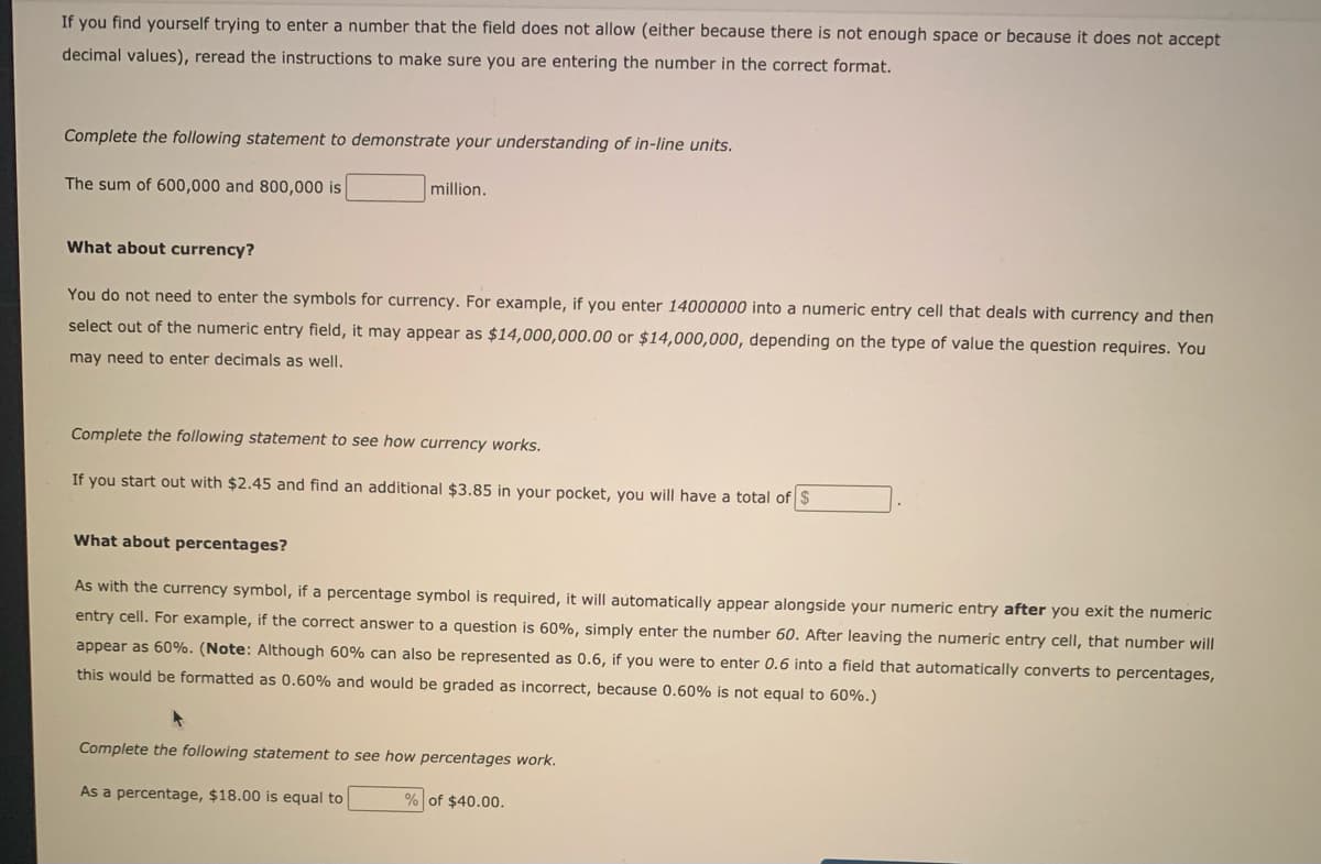 If you find yourself trying to enter a number that the field does not allow (either because there is not enough space or because it does not accept
decimal values), reread the instructions to make sure you are entering the number in the correct format.
Complete the following statement to demonstrate your understanding of in-line units.
The sum of 600,000 and 800,000 is
million.
What about currency?
You do not need to enter the symbols for currency. For example, if you enter 14000000 into a numeric entry cell that deals with currency and then
select out of the numeric entry field, it may appear as $14,000,000.00 or $14,000,000, depending on the type of value the question requires. You
may need to enter decimals as well.
Complete the following statement to see how currency works.
If you start out with $2.45 and find an additional $3.85 in your pocket, you will have a total of $
What about percentages?
As with the currency symbol, if a percentage symbol is required, it will automatically appear alongside your numeric entry after you exit the numeric
entry cell. For example, if the correct answer to a question is 60%, simply enter the number 60. After leaving the numeric entry cell, that number will
appear as 60%. (Note: Although 60% can also be represented as 0.6, if you were to enter 0.6 into a field that automatically converts to percentages,
this would be formatted as 0.60% and would be graded as incorrect, because 0.60% is not equal to 60%.)
Complete the following statement to see how percentages work.
As a percentage, $18.00 is equal to
% of $40.00.
