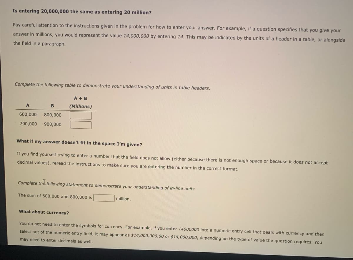 Is entering 20,000,000 the same as entering 20 million?
Pay careful attention to the instructions given in the problem for how to enter your answer. For example, if a question specifies that you give your
answer in millions, you would represent the value 14,000,000 by entering 14. This may be indicated by the units of a header in a table, or alongside
the field in a paragraph.
Complete the following table to demonstrate your understanding of units in table headers.
A + B
B
(Millions)
600,000
800,000
700,000
900,000
What if my answer doesn't fit in the space I'm given?
If you find yourself trying to enter a number that the field does not allow (either because there is not enough space or because it does not accept
decimal values), reread the instructions to make sure you are entering the number in the correct format.
Complete the following statement to demonstrate your understanding of in-line units.
The sum of 600,000 and 800,000 is
million.
What about currency?
You do not need to enter the symbols for currency. For example, if you enter 14000000 into a numeric entry cell that deals with currency and then
select out of the numeric entry field, it may appear as $14,000,000.00 or $14,000,000, depending on the type of value the question requires. You
may need to enter decimals as well,
