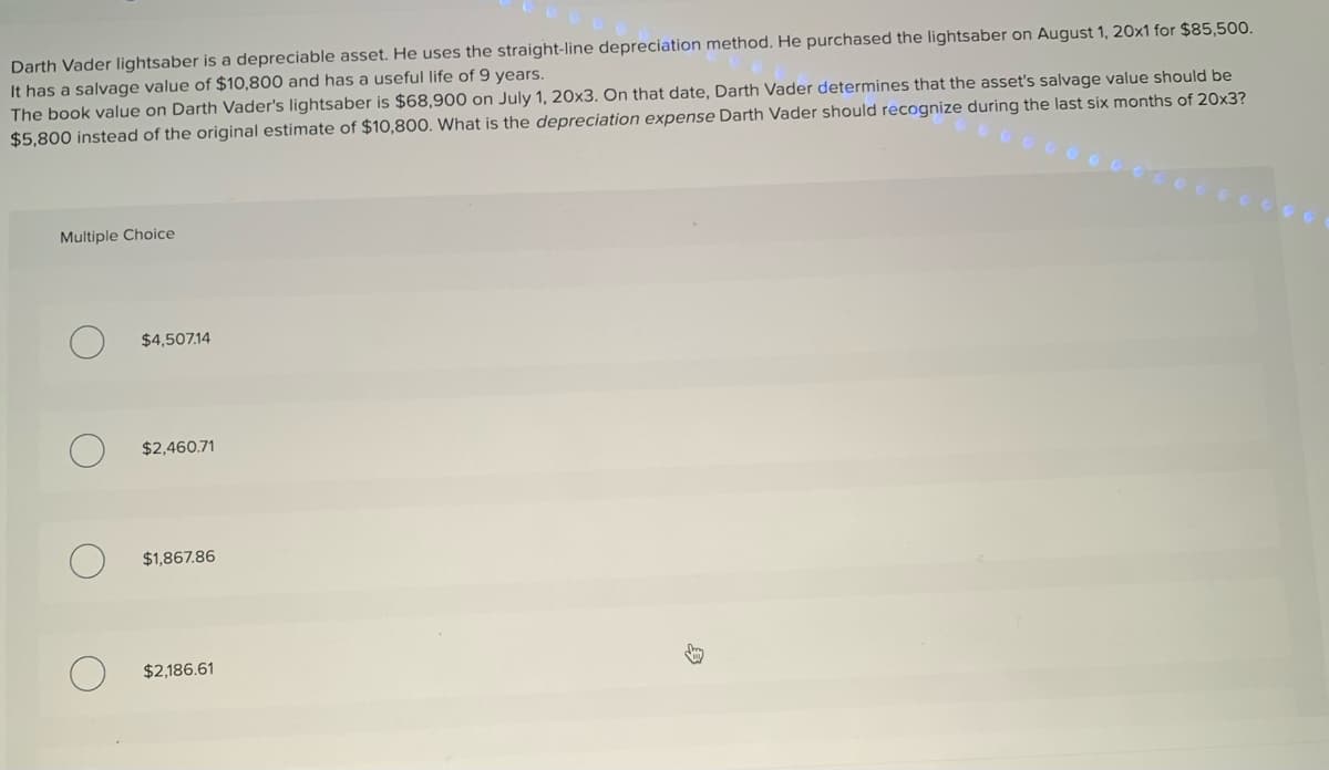 Darth Vader lightsaber is a depreciable asset. He uses the straight-line depreciation method. He purchased the lightsaber on August 1, 20x1 for $85,500.
It has a salvage value of $10,800 and has a useful life of 9 years.
The book value on Darth Vader's lightsaber is $68,900 on July 1, 20x3. On that date, Darth Vader determines that the asset's salvage value should be
$5,800 instead of the original estimate of $10,800. What is the depreciation expense Darth Vader should recognize during the last six months of 20x3?
Multiple Choice
$4,507.14
$2,460.71
$1,867.86
$2,186.61