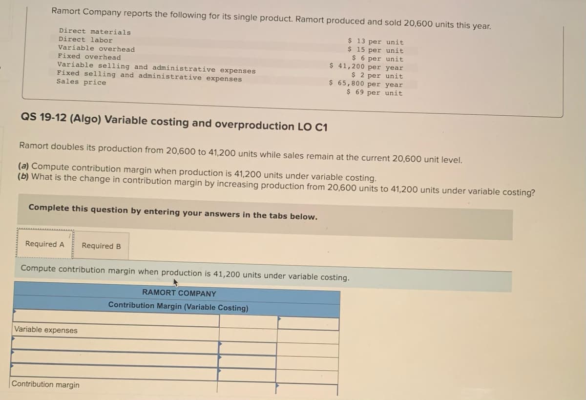 Ramort Company reports the following for its single product. Ramort produced and sold 20,600 units this year.
$ 13 per unit
$ 15 per unit
$6 per unit
$ 41,200 per year
$ 2 per unit
Direct materials.
Direct labor
Variable overhead
Fixed overhead
Variable selling and administrative expenses
Fixed selling and administrative expenses
Sales price
QS 19-12 (Algo) Variable costing and overproduction LO C1
Ramort doubles its production from 20,600 to 41,200 units while sales remain at the current 20,600 unit level.
(a) Compute contribution margin when production is 41,200 units under variable costing.
(b) What is the change in contribution margin by increasing production from 20,600 units to 41,200 units under variable costing?
Complete this question by entering your answers in the tabs below.
Required A Required B
Compute contribution margin when production is 41,200 units under variable costing.
Variable expenses
$ 65,800 per year
$ 69 per unit
Contribution margin
RAMORT COMPANY
Contribution Margin (Variable Costing)