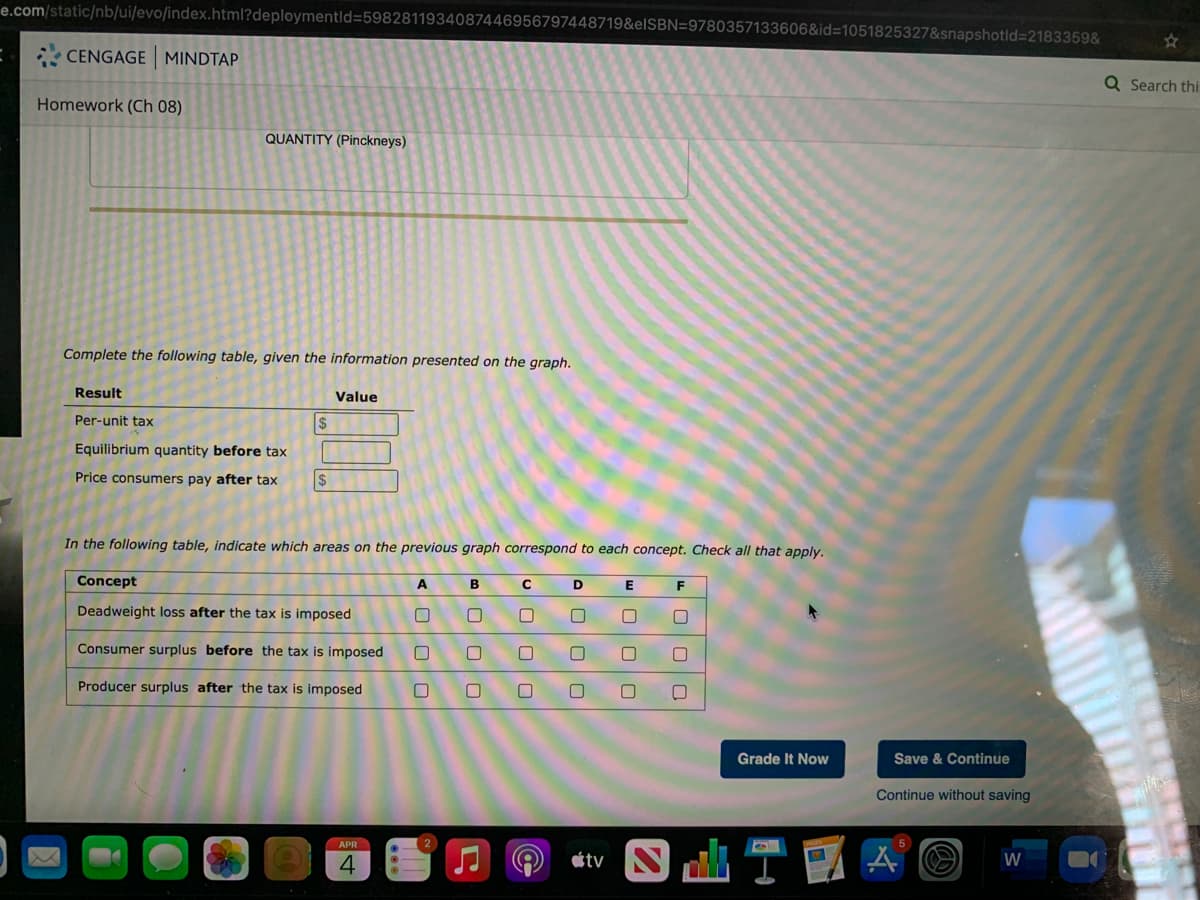 e.com/static/nb/ui/evo/index.html?deploymentld=5982811934087446956797448719&elSBN=9780357133606&id=1051825327&snapshotld3D2183359&
CENGAGE MINDTAP
Q Search thi:
Homework (Ch 08)
QUANTITY (Pinckneys)
Complete the following table, given the information presented on the graph.
Result
Value
Per-unit tax
2$
Equilibrium quantity before tax
Price consumers pay after tax
$
In the following table, indicate which areas on the previous graph correspond to each concept. Check all that apply.
Concept
A
E
Deadweight loss after the tax is imposed
Consumer surplus before the tax is imposed
Producer surplus after the tax is imposed
Grade It Now
Save & Continue
Continue without saving
APR
4.
tv
W
U O O O
