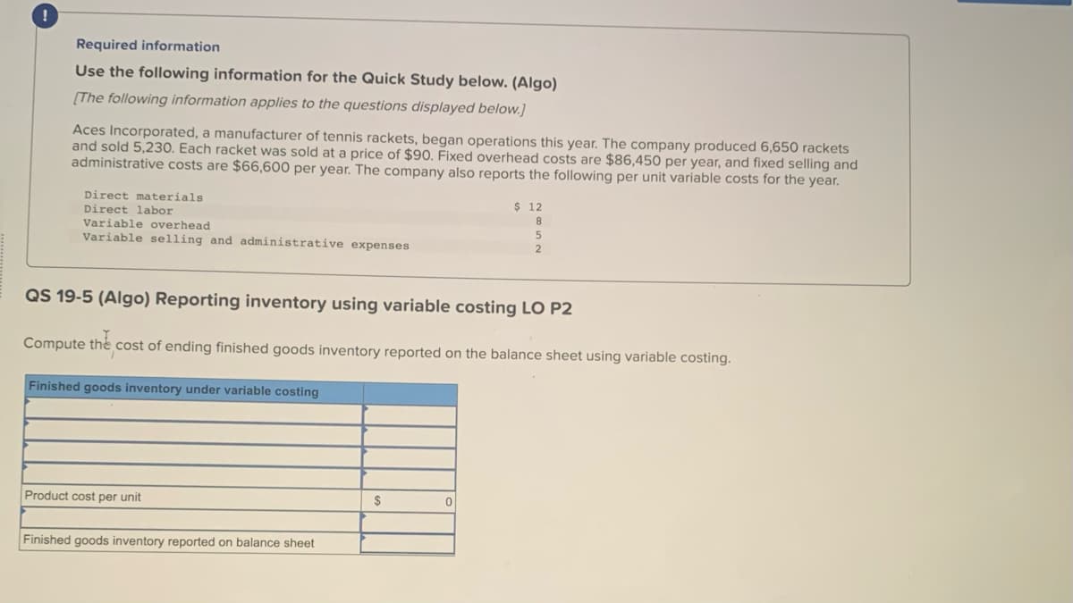 !
Required information
Use the following information for the Quick Study below. (Algo)
[The following information applies to the questions displayed below.]
Aces Incorporated, a manufacturer of tennis rackets, began operations this year. The company produced 6,650 rackets
and sold 5,230. Each racket was sold at a price of $90. Fixed overhead costs are $86,450 per year, and fixed selling and
administrative costs are $66,600 per year. The company also reports the following per unit variable costs for the year.
Direct materials
Direct labor
Variable overhead
Variable selling and administrative expenses
Finished goods inventory under variable costing
QS 19-5 (Algo) Reporting inventory using variable costing LO P2
Compute the cost of ending finished goods inventory reported on the balance sheet using variable costing.
Product cost per unit
Finished goods inventory reported on balance sheet
$
$ 12
8
0
5
2