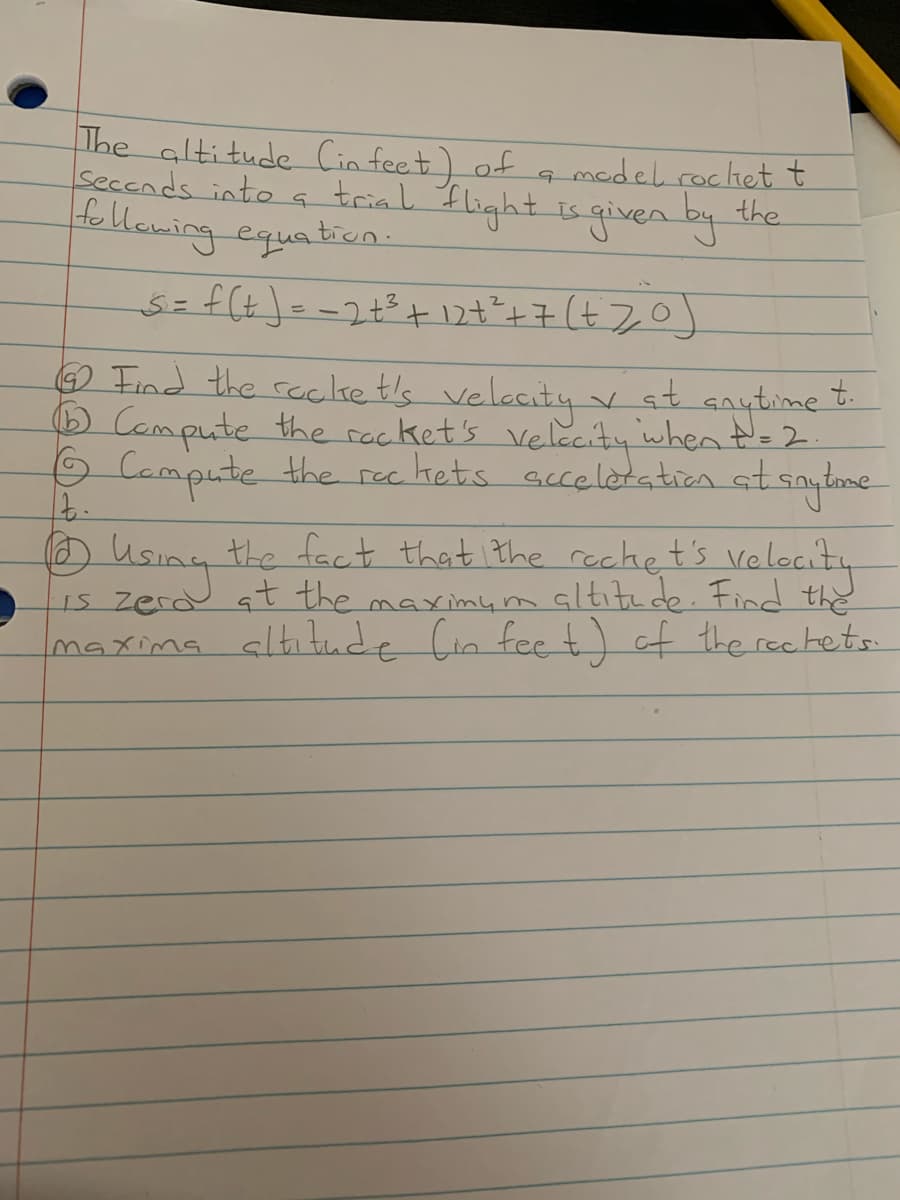 The altitude Cin feet) of
Seccnds into a triak Ilight is given by
tollewing equatien-
medel rochet t
the
O Find the reclke t's velecity
Campute the rocket's velecity when t= 2.
O Campute the rec kets acceletation at sautome
v st aaytime t.
Using the fact that the recket's velocity
sltitude. Find the
1s zerd at the maximym
maxima altı tude Cin feet) of the rechets.
