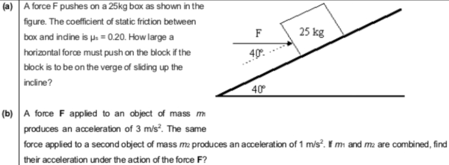 (a) A force F pushes on a 25kg box as shown in the
figure. The coefficient of static friction between
F
25 kg
box and indine is Hs = 0.20. How large a
horizontal force must push on the block if the
40°.
block is to be on the verge of sliding up the
incline?
40°
(b) A force F applied to an object of mass m
produces an acceleration of 3 m/s?. The same
force applied to a second object of mass m2 produces an acceleration of 1 m/s?. If mi and m2 are combined, find
their acceleration under the acdtion of the force F?
