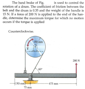 The band brake of Fig.
is used to control the
rotation of a drum. The coefficient of friction between the
belt and the drum is 0.35 and the weight of the handle is
15 N. If a force of 200 N is applied to the end of the han-
dle, determine the maximum torque for which no motion
occurs if the torque is applied
Counterclockwise.
150 mm
T
200 N
60°
150 mm
675 mm
75 mm
