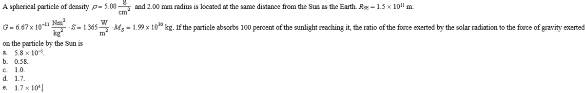 A spherical particle of density o= 5.00
and 2.00 mm radius is located at the same distance from the Sun as the Earth. RSE = 1.5 x 101l m.
cm
W
S Mg = 1.99 x 10" kg. If the particle absorbs 100 percent of the sunlight reaching it, the ratio of the force exerted by the solar radiation to the force of gravity exerted
m
Nm2
G= 6.67 x 10-11
kg
on the particle by the Sun is
·S = 1 365
5.8 x 105.
b. 0.58.
с. 1.0.
d. 1.7.
a.
1.7 x 104.
e.
