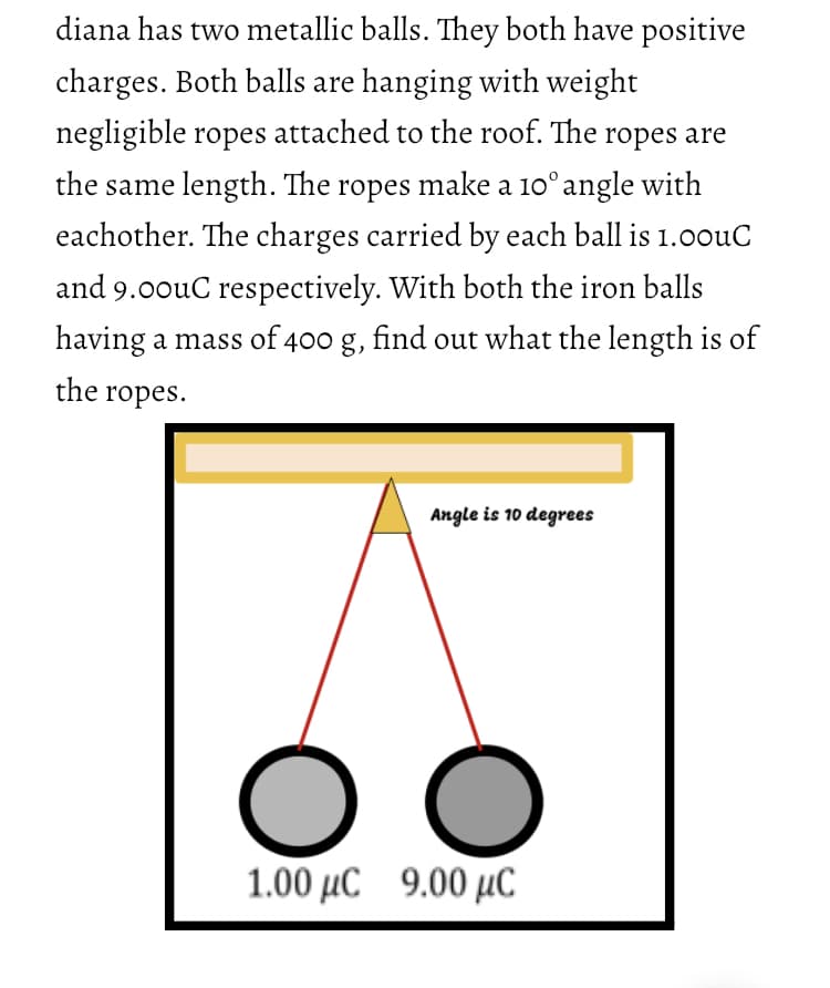 diana has two metallic balls. They both have positive
charges. Both balls are hanging with weight
negligible ropes attached to the roof. The ropes are
the same length. The ropes make a 10° angle with
eachother. The charges carried by each ball is 1.00uC
and 9.00uC respectively. With both the iron balls
having a mass of 400 g, find out what the length is of
the ropes.
Angle is 10 degrees
1.00 μC 9.00 μC