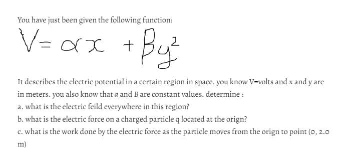 You have just been given the following function:
Byz
V=αx
xx +
It describes the electric potential in a certain region in space. you know V-volts and x and y are
in meters. you also know that a and B are constant values. determine :
a. what is the electric feild everywhere in this region?
b. what is the electric force on a charged particle q located at the orign?
c. what is the work done by the electric force as the particle moves from the orign to point (0, 2.0
m)