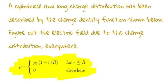 A cylindrical and long charge distribution has been
described by the charge density function shown below.
Figure out the electric field due to this charge
distribution, everywhere.
= {0
p=
Po (1-r/R)
for r ≤ R
elsewhere