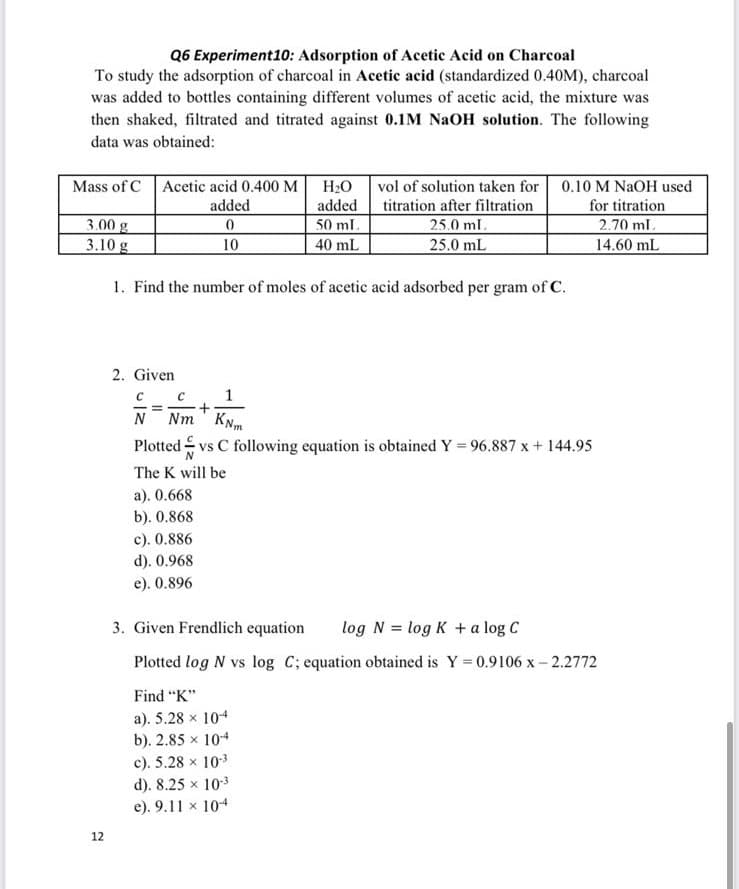 Q6 Experiment10: Adsorption of Acetic Acid on Charcoal
To study the adsorption of charcoal in Acetic acid (standardized 0.40M), charcoal
was added to bottles containing different volumes of acetic acid, the mixture was
then shaked, filtrated and titrated against 0.1M NaOH solution. The following
data was obtained:
Mass of CAcetic acid 0.400 M
H2O vol of solution taken for 0.10 M NAOH used
titration after filtration
25.0 ml.
25.0 mL
added
50 ml.
for titration
2.70 ml.
added
3.00 g
3.10 g
10
40 mL
14.60 mL
1. Find the number of moles of acetic acid adsorbed per gram of C.
2. Given
Nm KNm
Plotted vs C following equation is obtained Y = 96.887 x + 144.95
N
The K will be
a). 0.668
b). 0.868
c). 0.886
d). 0.968
e). 0.896
3. Given Frendlich equation
log N = log K + a log C
Plotted log N vs log C; equation obtained is Y = 0.9106 x- 2.2772
Find "K"
a). 5.28 x 104
b). 2.85 x 104
c). 5.28 x 103
d). 8.25 x 103
e). 9.11 x 104
12
