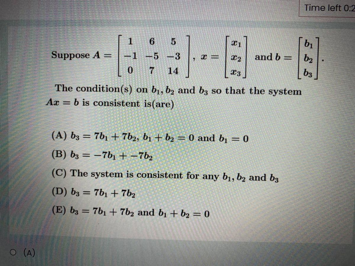 Time left 0:2
b1
1
6 5
and b =
b2
%3D
Suppose A =
-1 -5 -3
%3D
x2
0 7
14
X3 ]
b3
The condition(s) on b1, b2 and b3 so that the system
b is consistent is(are)
Ax
%3D
(A) b3 = 7b1 + 7b2, b1 + b2 = 0 and b1 = 0
%3D
(B) b3 = –7b1 + -7b2
(C) The system is consistent for any b1, b2 and b3
(D) b3 = 7b1 + 7b2
%3D
(E) b3 = 7b1 + 7b2 and b1 + b2 = 0
O (A)
