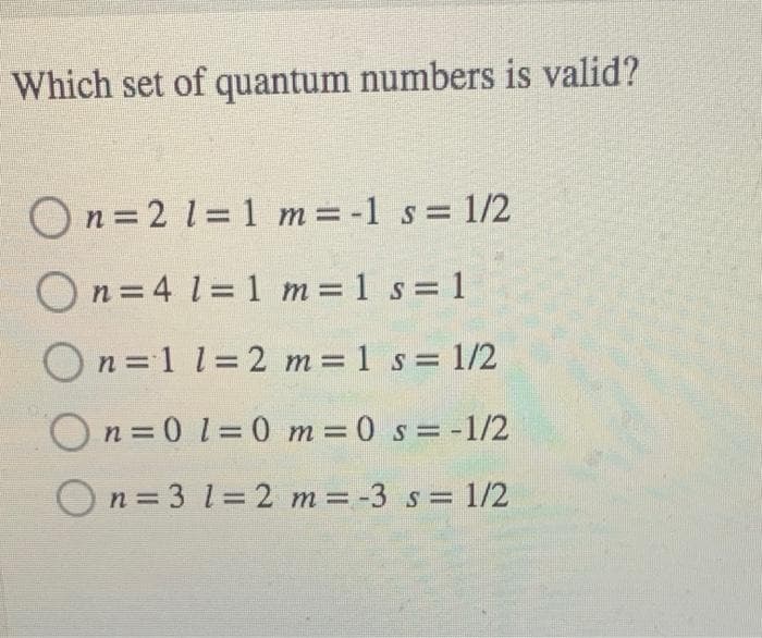 Which set of quantum numbers is valid?
On =2 1= 1 m=-1 s= 1/2
On = 4 l= 1 m 1 s= 1
On=1 1=2 m 1 s 1/2
On = 0 1=0 m=0 s= -1/2
On = 3 1= 2 m= -3 s= 1/2
