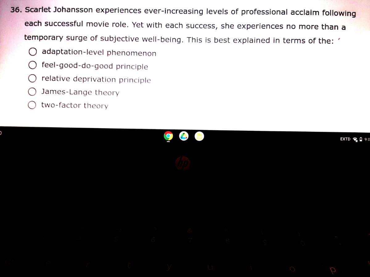 36. Scarlet Johansson experiences ever-increasing levels of professional acclaim following
each successful movie role. Yet with each success, she experiences no more than a
temporary surge of subjective well-being. This is best explained in terms of the:
adaptation-level phenomenon
feel-good-do-good principle
relative deprivation principle
James-Lange theory
two-factor theory
EXTD RA 9.0
