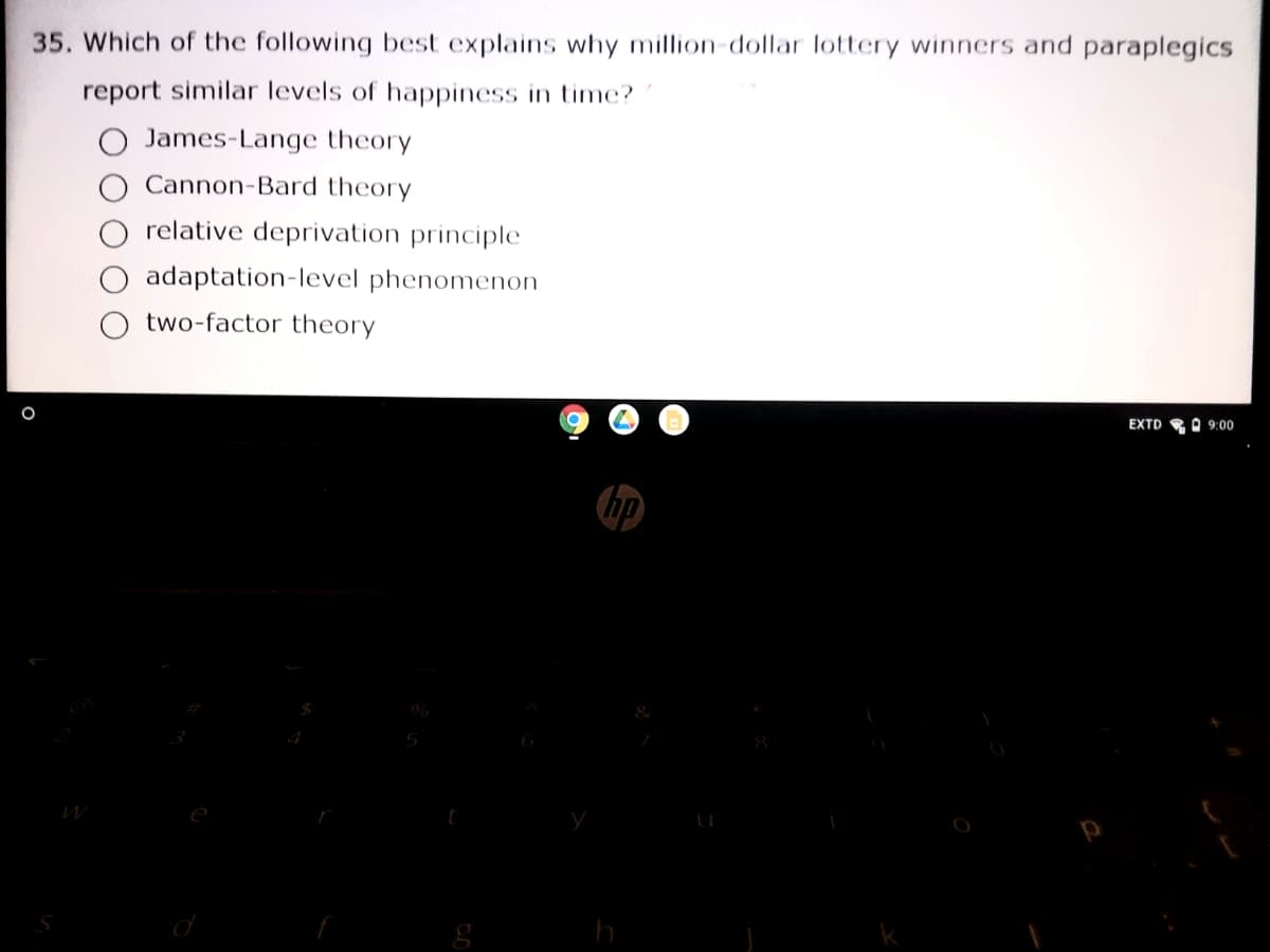 35. Which of the following best explains why million-dollar lottery winners and paraplegics
report similar levels of happiness in time?
O James-Lange theory
Cannon-Bard theory
O relative deprivation principle
O adaptation-level phenomenon
two-factor theory
EXTD RO 9:00
hp
06
