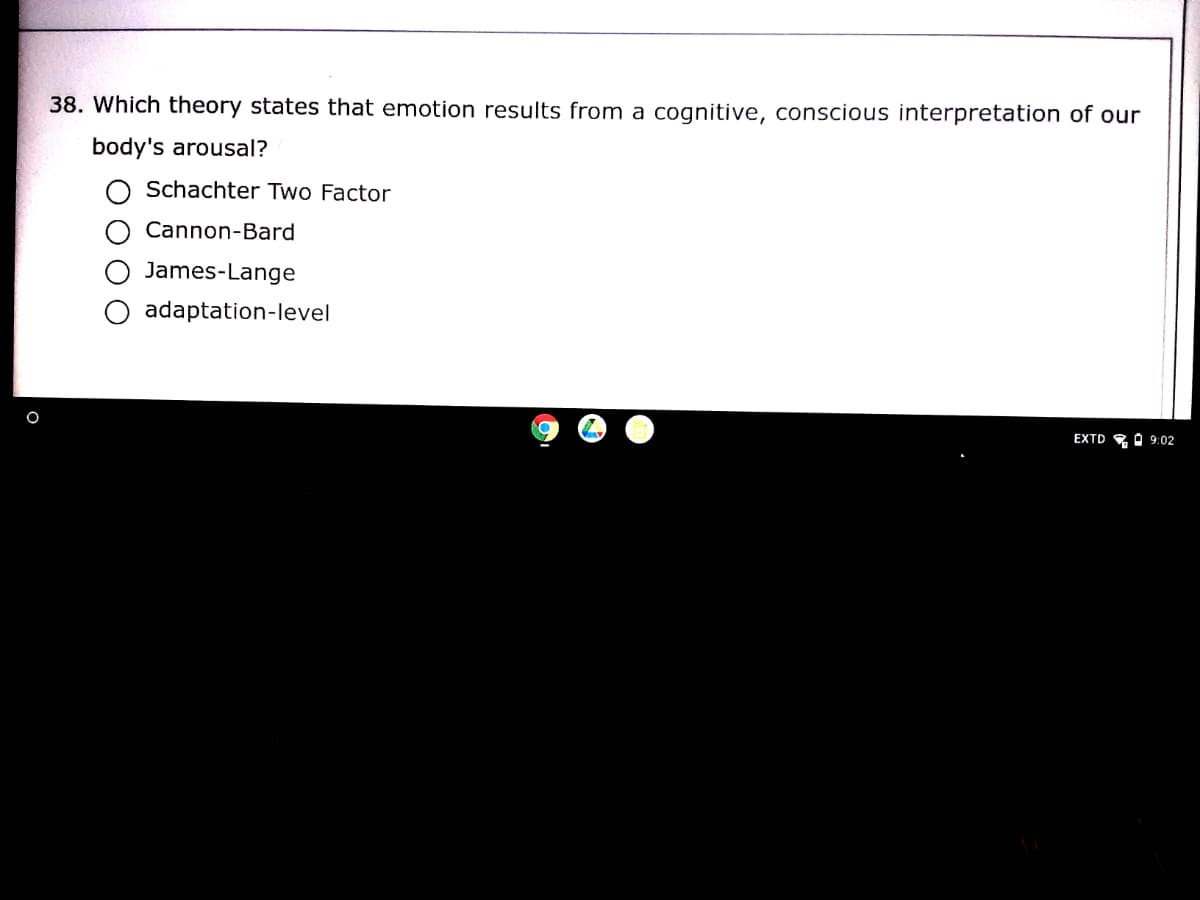 38. Which theory states that emotion results from a cognitive, conscious interpretation of our
body's arousal?
Schachter Two Factor
Cannon-Bard
James-Lange
adaptation-level
EXTD
A 9:02
