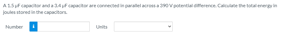 A 1.5 µF capacitor and a 3.4 µF capacitor are connected in parallel across a 390 V potential difference. Calculate the total energy in
joules stored in the capacitors.
Number
i
Units
