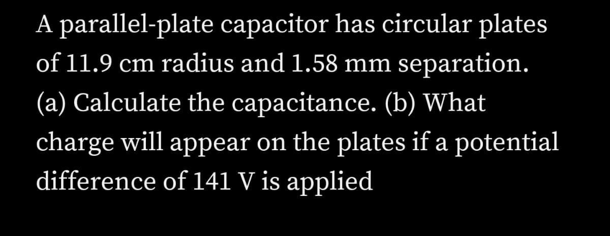 A parallel-plate capacitor has circular plates
of 11.9 cm radius and 1.58 mm separation.
(a) Calculate the capacitance. (b) What
charge will appear on the plates if a potential
difference of 141 V is applied
