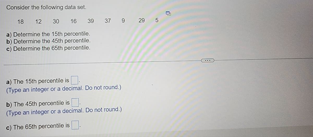 Consider the following data set.
18 12 30 16
a) Determine the 15th percentile.
b) Determine the 45th percentile.
c) Determine the 65th percentile.
39
37 9 29 5
a) The 15th percentile is
(Type an integer or a decimal. Do not round.)
b) The 45th percentile is.
(Type an integer or a decimal. Do not round.)
c) The 65th percentile is
0