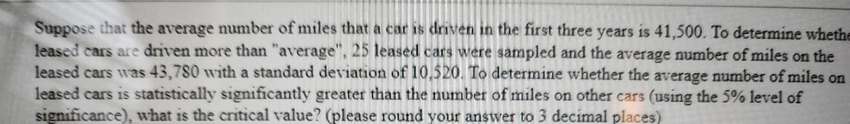 Suppose that the average number of miles that a car is driven in the first three years is 41,500. To determine whethe
leased cars are driven more than "average", 25 leased cars were sampled and the average number of miles on the
leased cars was 43,780 with a standard deviation of 10,520. To determine whether the average number of miles on
leased cars is statistically significantly greater than the number of miles on other cars (using the 5% level of
significance), what is the critical value? (please round your answer to 3 decimal places)