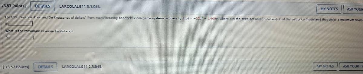 -/3.57 Points] DETAILS LARCOLALG11 3.1.064.
MY NOTES
ASK YOUR
The total revenue R earned (in thousands of dollars) from manufacturing handheld video game systems is given by R(p) = -25p² +,400p, where p is the price per unit (in dollars). Find the unit price (in dollars) that yields a maximum reven
$1
What is the maximum revenue (in dollars)?
- [-/3.57 Points]
DETAILS
LARCOLALG11 2.5.045.
MY NOTES
ASK YOUR TE