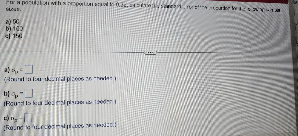 For a population with a proportion equal to 0.32, calculate the standard error of the proportion for the following sample
sizes.
a) 50
b) 100
c) 150
a) op =
(Round to four decimal places as needed.)
b) op =
(Round to four decimal places as needed.)
c) op
(Round to four decimal places as needed.)
⠀