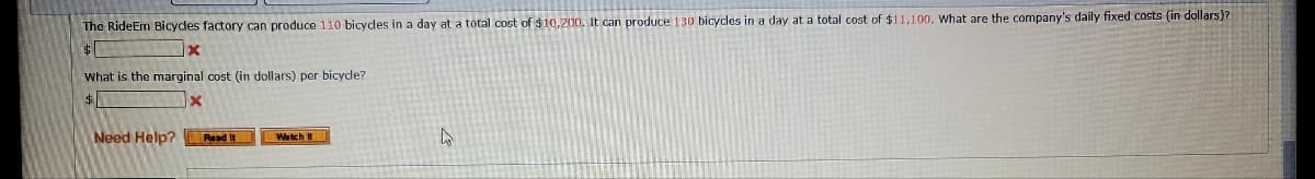 The RideEm Bicycles factory can produce 110 bicycles in a day at a total cost of $10,200. It can produce 130 bicycles in a day at a total cost of $11,100. What are the company's daily fixed costs (in dollars)?
$
What is the marginal cost (in dollars) per bicycle?
$
Need Help?
X
Read It
Watch It
4