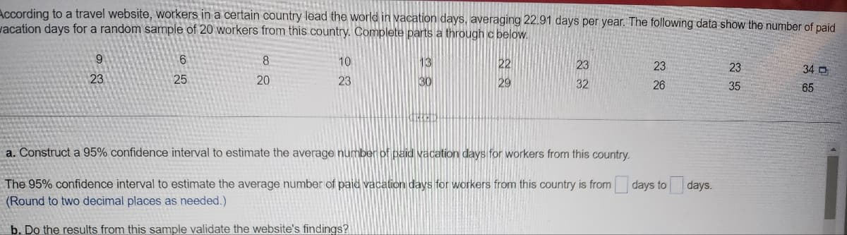 According to a travel website, workers in a certain country lead the world in vacation days, averaging 22.91 days per year. The following data show the number of paid
vacation days for a random sample of 20 workers from this country. Complete parts a through c below.
9
23
6
25
8
20
10
23
13
30
22
29
23
32
23
26
a. Construct a 95% confidence interval to estimate the average number of paid vacation days for workers from this country.
The 95% confidence interval to estimate the average number of paid vacation days for workers from this country is from days to days.
(Round to two decimal places as needed.)
b. Do the results from this sample validate the website's findings?
23
35
34 D
65