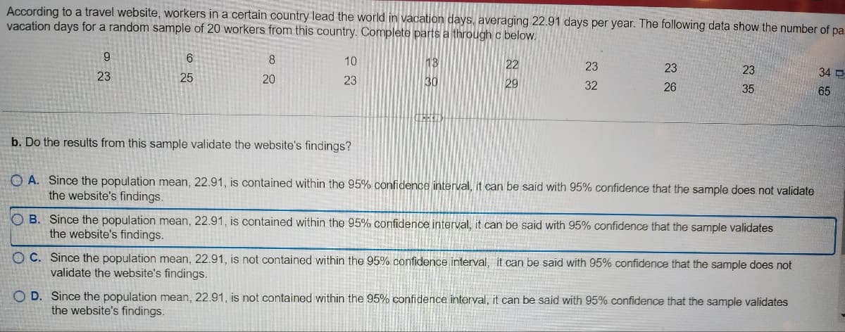 According to a travel website, workers in a certain country lead the world in vacation days, averaging 22.91 days per year. The following data show the number of pa
vacation days for a random sample of 20 workers from this country. Complete parts a through c below.
9
23
6
25
8
20
10
23
b. Do the results from this sample validate the website's findings?
13
30
LEHELD
22
29
23
32
23
26
23
35
OA. Since the population mean, 22.91, is contained within the 95% confidence interval, it can be said with 95% confidence that the sample does not validate
the website's findings.
OB. Since the population mean, 22.91, is contained within the 95% confidence interval, it can be said with 95% confidence that the sample validates
the website's findings.
OC. Since the population mean, 22.91, is not contained within the 95% confidence interval, it can be said with 95% confidence that the sample does not
validate the website's findings.
OD. Since the population mean, 22.91, is not contained within the 95% confidence interval, it can be said with 95% confidence that the sample validates
the website's findings.
34
65