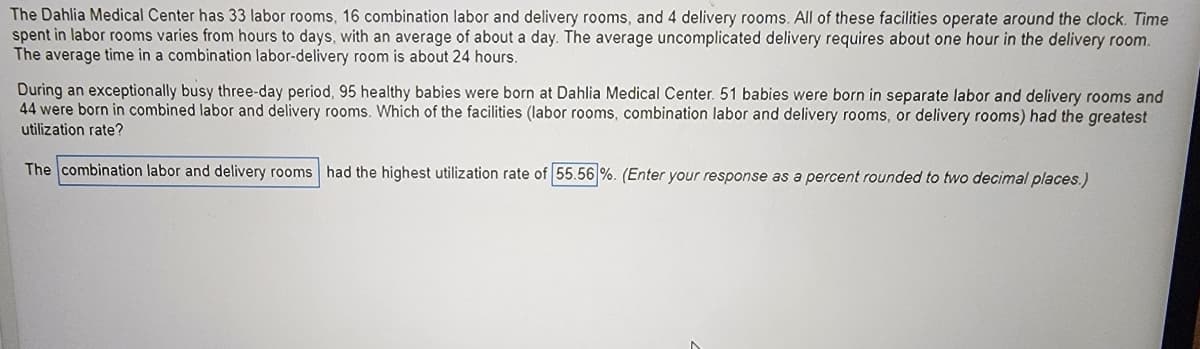 The Dahlia Medical Center has 33 labor rooms, 16 combination labor and delivery rooms, and 4 delivery rooms. All of these facilities operate around the clock. Time
spent in labor rooms varies from hours to days, with an average of about a day. The average uncomplicated delivery requires about one hour in the delivery room.
The average time in a combination labor-delivery room is about 24 hours.
During an exceptionally busy three-day period, 95 healthy babies were born at Dahlia Medical Center. 51 babies were born in separate labor and delivery rooms and
44 were born in combined labor and delivery rooms. Which of the facilities (labor rooms, combination labor and delivery rooms, or delivery rooms) had the greatest
utilization rate?
The combination labor and delivery rooms had the highest utilization rate of 55.56 %. (Enter your response as a percent rounded to two decimal places.)