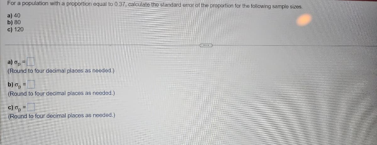 For a population with a proportion equal to 0.37, calculate the standard error of the proportion for the following sample sizes.
a) 40
b) 80
c) 120
a) op =
(Round to four decimal places as needed.)
b) op =
(Round to four decimal places as needed.)
c) op =
(Round to four decimal places as needed.)
***