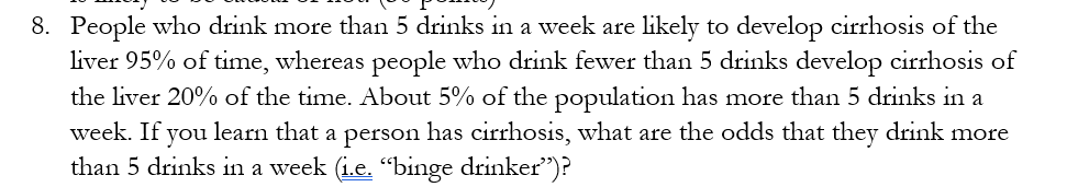 8. People who drink more than 5 drinks in a week are likely to develop cirrhosis of the
liver 95% of time, whereas people who drink fewer than 5 drinks develop cirrhosis of
the liver 20% of the time. About 5% of the population has more than 5 drinks in a
week. If you learn that a person has cirrhosis, what are the odds that they drink more
than 5 drinks in a week (i.e. "binge drinker")?