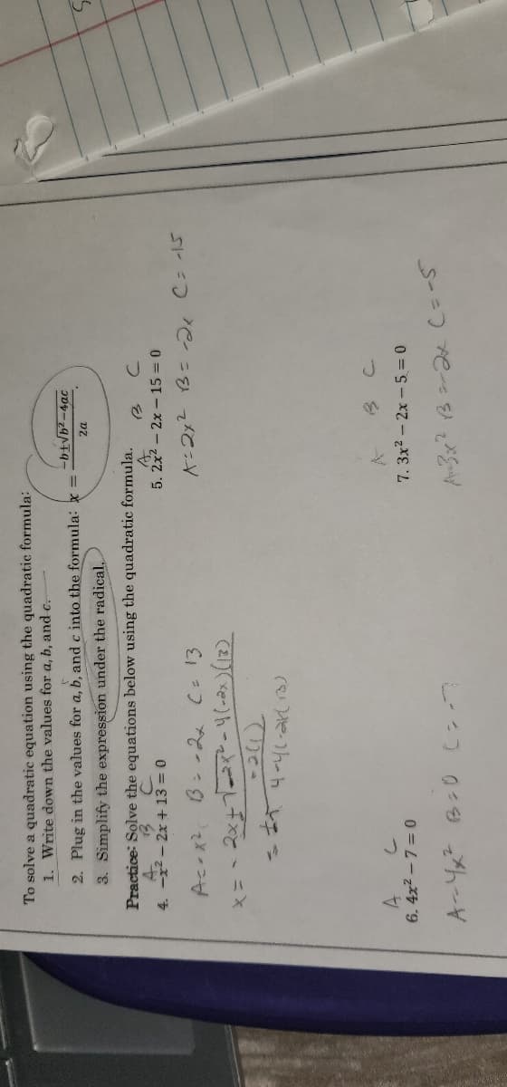 To solve a quadratic equation using the quadratic formula:
1. Write down the values for a, b, and c.
2. Plug in the values for a, b, and c into the formula: x=-
3. Simplify the expression under the radical...
Practice: Solve the equations below using the quadratic formula.
4.
2-2x+13=0
5. 2x² - 2x
15 = 0
x=2x² B = -2₁ C = -15
Ac-x²
B = -2x C = 13
x = -2x+1=2x² -4 (-2x) (13)
-2(1)
4-4(-2K(13)
A
6.4x²-7= 0
7.3x² - 2x - 5 = 0
A=3x² 13 =2x (= -5
A-4x² B=0 C=7
-b+√b²-4ac
2a
B C