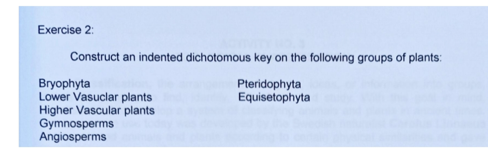 Exercise 2:
Construct an indented dichotomous key on the following groups of plants:
Bryophyta
Lower Vasuclar plants
Higher Vascular plants
Gymnosperms
Angiosperms
Pteridophyta
Equisetophyta
