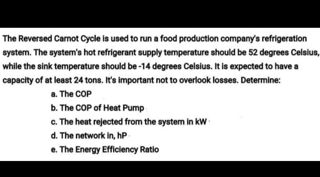 The Reversed Carnot Cycle is used to run a food production company's refrigeration
system. The system's hot refrigerant supply temperature should be 52 degrees Celsius,
while the sink temperature should be -14 degrees Celsius. It is expected to have a
capacity of at least 24 tons. It's important not to overlook losses. Determine:
a. The COP
b. The COP of Heat Pump
c. The heat rejected from the system in kW
d. The network in, hP
e. The Energy Efficiency Ratio
