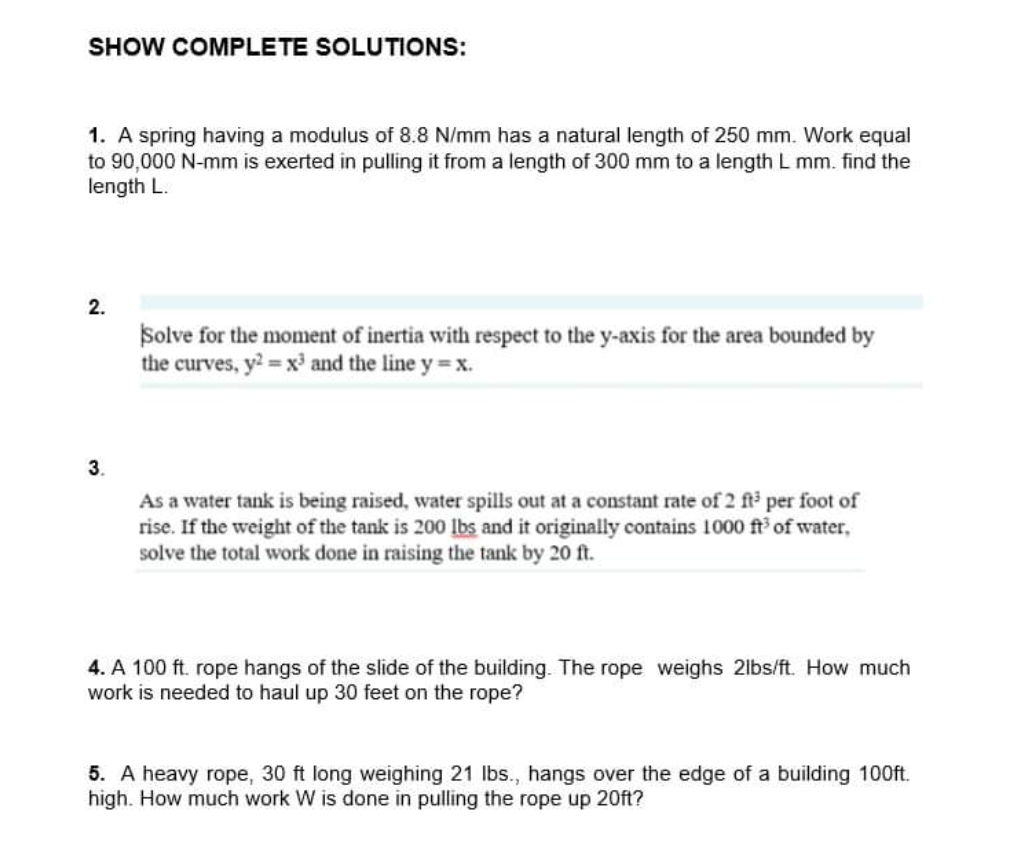 SHOW COMPLETE SOLUTIONS:
1. A spring having a modulus of 8.8 N/mm has a natural length of 250 mm. Work equal
to 90,000 N-mm is exerted in pulling it from a length of 300 mm to a length L mm. find the
length L.
2.
Solve for the moment of inertia with respect to the y-axis for the area bounded by
the curves, y? =x' and the line y = x.
3.
As a water tank is being raised, water spills out at a constant rate of 2 ft per foot of
rise. If the weight of the tank is 200 Ibs and it originally contains 1000 ft of water,
solve the total work done in raising the tank by 20 ft.
4. A 100 ft. rope hangs of the slide of the building. The rope weighs 2lbs/ft. How much
work is needed to haul up 30 feet on the rope?
5. A heavy rope, 30 ft long weighing 21 lbs., hangs over the edge of a building 100ft.
high. How much work W is done in pulling the rope up 20ft?
